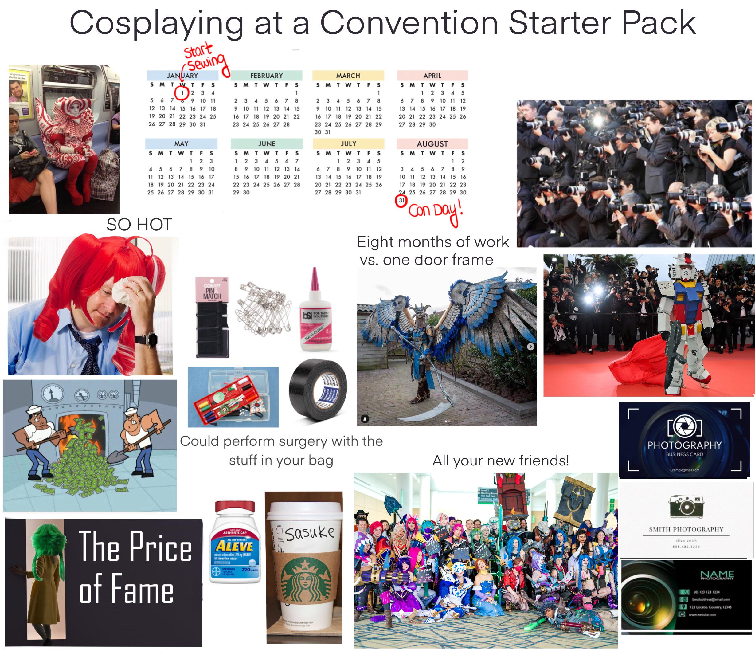 long term cars! dle the hassles י Cosplaying at a Convention Starter Pack Start Sewing JANUARY SMTWT FS 5 6 7 1 2 3 4 9 10 11 12 13 14 15 16 17 18 19 20 21 22 23 24 25 26 27 28 29 30 31 MAY FEBRUARY SMTWT F S MARCH SMTWT APRIL TWTFS 1 2 3 4 5 6 7 8 9 10 11 12 13 14 15 16 17 18 19 20 21 22 23 24 25 26 27 28 29 30 1 F S 1 SM 2 3 4 5 6 7 8 9 10 11 12 13 14 15 16 17 18 19 20 21 22 23 24 25 26 27 28 2 3 4 5 6 7 8 9 10 11 12 13 14 15 16 17 18 19 20 21 22 23 24 25 26 27 28 29 30 31 JUNE SMTWTF JULY SMTWT FS S 1 2 3 4 5 6 7 9 10 11 12 13 14 15 16 17 18 19 20 21 22 23 24 25 26 27 28 29 30 31 8 1 2 3 4 5 6 7 8 9 10 11 12 13 14 15 16 17 18 19 20 21 22 23 24 25 26 27 28 29 30 SO HOT CONAI PIN MATCH AAAA SMTWTFS 1 2 3 4 5 67 8 9 10 11 12 13 14 15 16 17 18 19 20 21 22 23 24 25 26 27 28 29 30 31 AUGUST SMTWTF 3 45678 S2 1 9 10 11 12 13 14 15 16 17 18 19 20 21 22 23 24 25 26 27 28 29 30 31 'Con Day! Eight months of work vs. one door frame BOB SMITH INDUSTRIES MAXI-CURE 2 CYANOACRYLATE Could perform surgery with the stuff in your bag All your new friends! The Price of Fame ARTHRITIS CAP All Day Brow ALEVE b220 SA les/feracer STRENGTH TO LASE 12 HOURS 320 Sasuke ny is extremely hot ONE Meeting Room 150-162 East RX 78-2 GUNDAM E ୮ [] PHOTOGRAPHY BUSINESS CARD Example@mail.com SMITH PHOTOGRAPHY eliza smith. 555.432.1234 NAME PHOTOGRAPHY (0) 123 123 1234 @Emailaddress@email.com 9123 Locatio Country. 12345 www.website.com