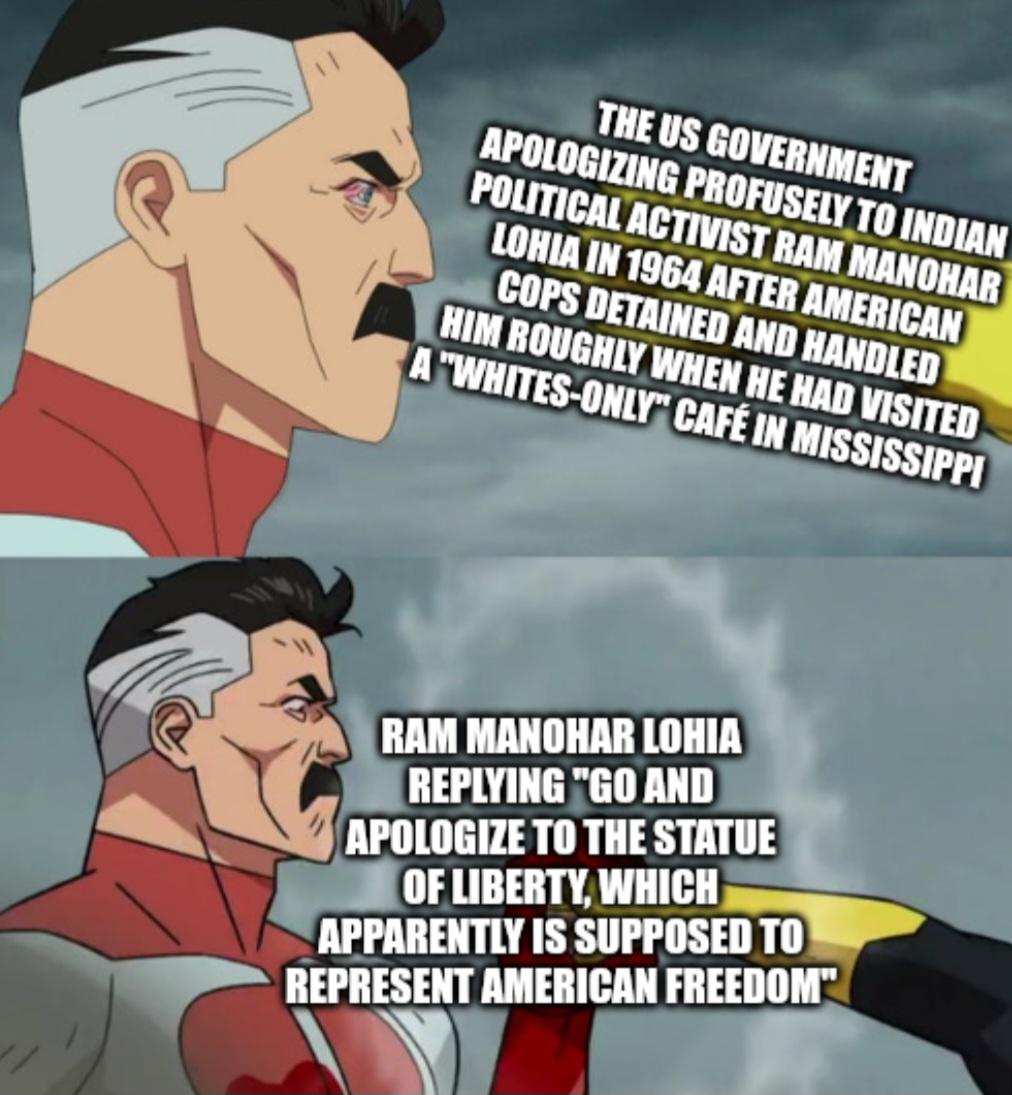 THE US GOVERNMENT APOLOGIZING PROFUSELY TO INDIAN POLITICAL ACTIVIST RAM MANOHAR LOHIA IN 1964 AFTER AMERICAN COPS DETAINED AND HANDLED HIM ROUGHLY WHEN HE HAD VISITED A "WHITES-ONLY" CAFÉ IN MISSISSIPPI RAM MANOHAR LOHIA REPLYING "GO AND APOLOGIZE TO THE STATUE OF LIBERTY, WHICH APPARENTLY IS SUPPOSED TO REPRESENT AMERICAN FREEDOM"