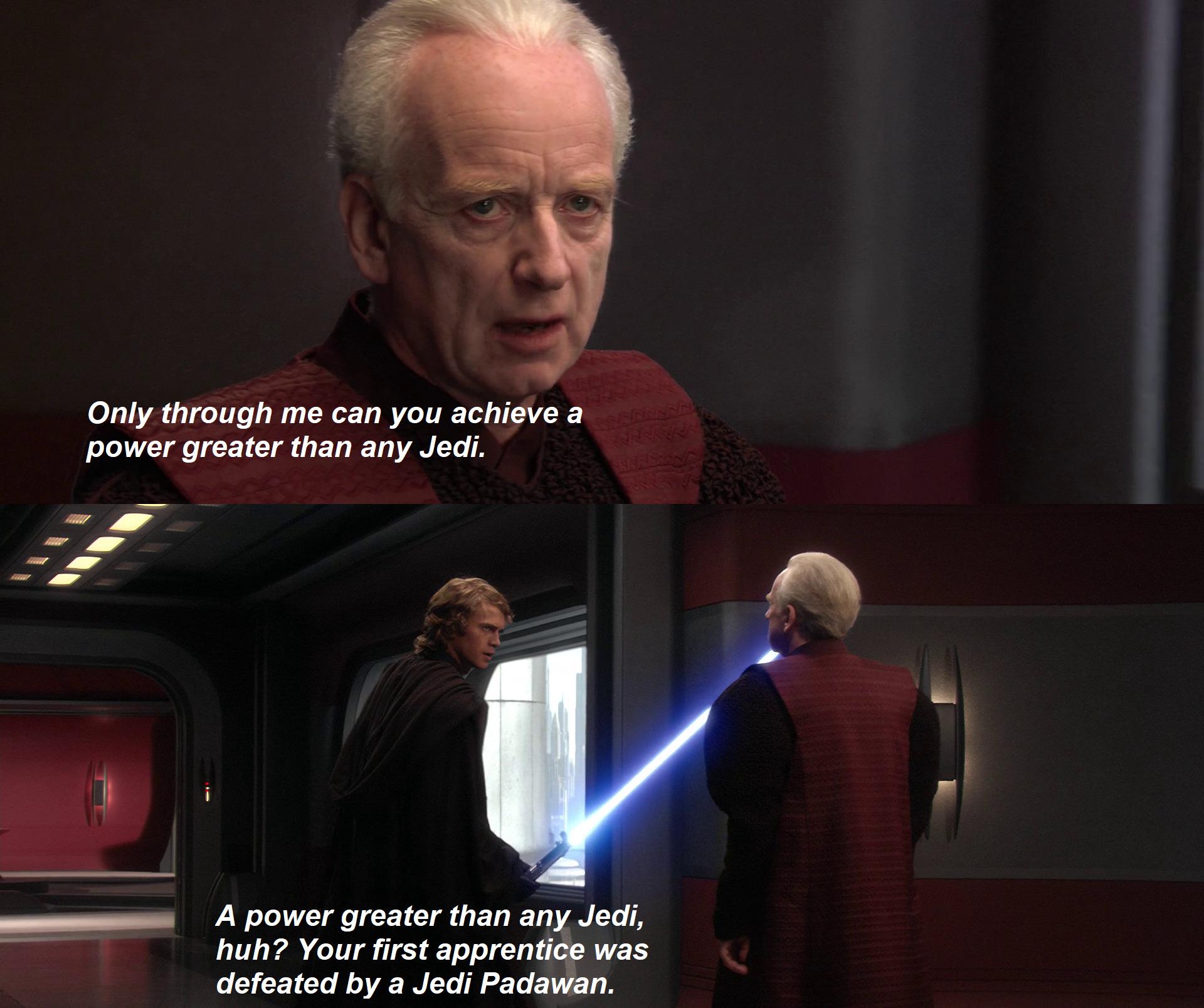 Only through me can you achieve a power greater than any Jedi. A power greater than any Jedi, huh? Your first apprentice was defeated by a Jedi Padawan.