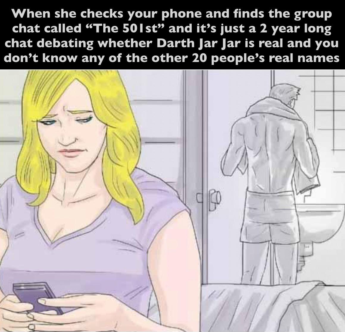 When she checks your phone and finds the group chat called "The 501st" and it's just a 2 year long chat debating whether Darth Jar Jar is real and you don't know any of the other 20 people's real names