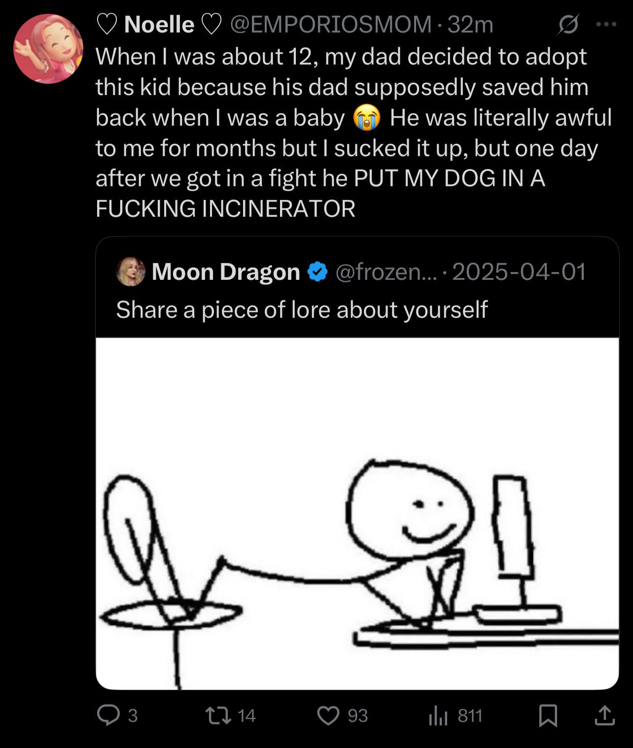 Noelle @EMPORIOSMOM. 32m When I was about 12, my dad decided to adopt this kid because his dad supposedly saved him back when I was a baby 600 He was literally awful to me for months but I sucked it up, but one day after we got in a fight he PUT MY DOG IN A F------ INCINERATOR Moon Dragon @frozen.... 2025-04-01 Share a piece of lore about yourself 3 14 93 Il 811 ㅁ소