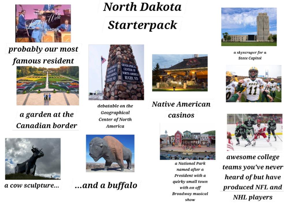 Well SHOW North Dakota Starterpack probably our most famous resident CENTER OF GEOGRAPHICAL CENTER OF NORTH AMERICA RUGBY, ND a garden at the Canadian border debatable on the Geographical Center of North America Native American casinos a skyscraper for a State Capitol NDSU SU a cow sculpture... ...and a buffalo a National Park named after a President with a quirky small town with an off Broadway musical show awesome college teams you've never heard of but have produced NFL and NHL players