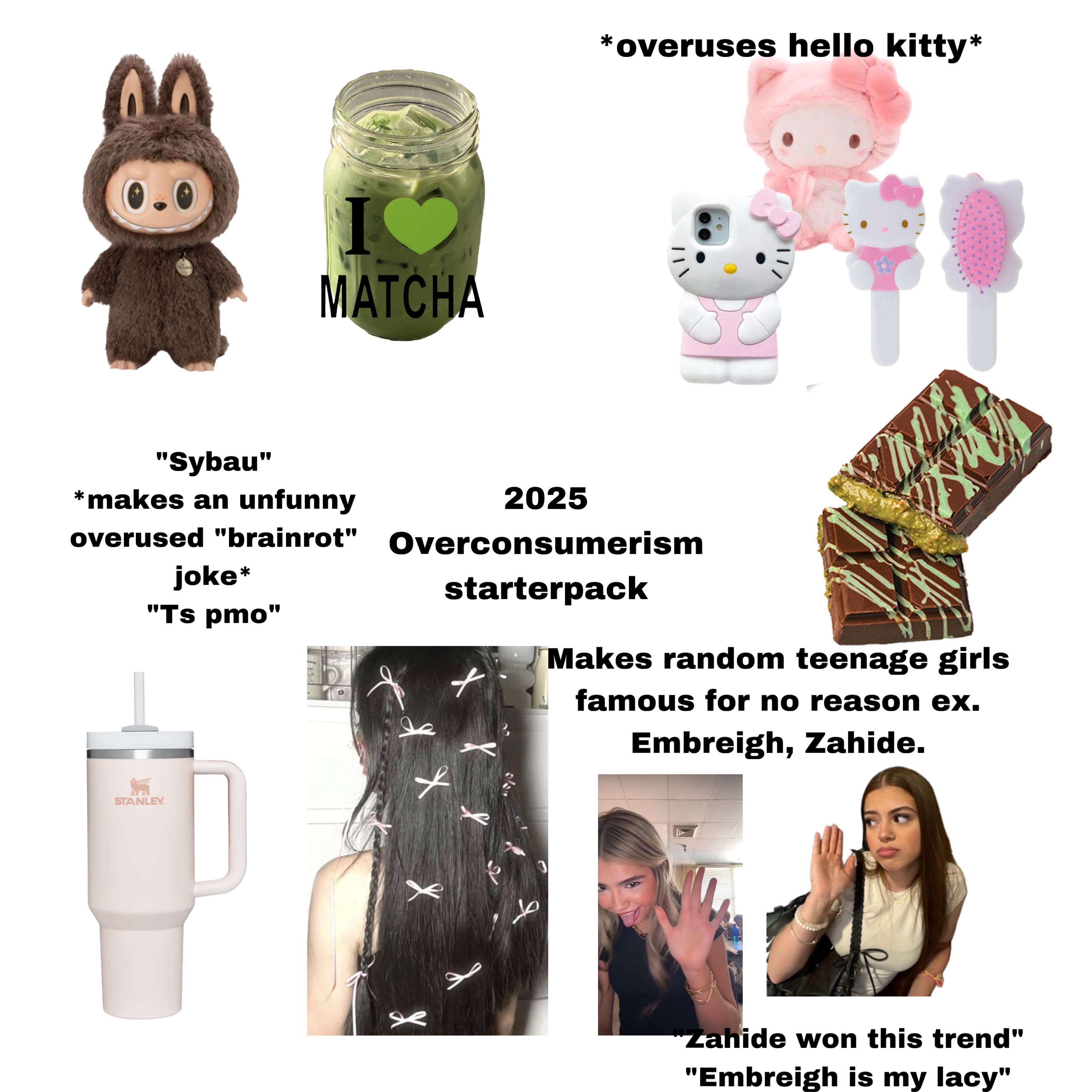 Woaler I MATCHA *overuses hello kitty* "Sybau" *makes an unfunny overused "brainrot" joke* "Ts pmo" 2025 Overconsumerism starterpack Makes random teenage girls famous for no reason ex. Embreigh, Zahide. STANLEY XX ط J "Zahide won this trend" "Embreigh is my lacy"