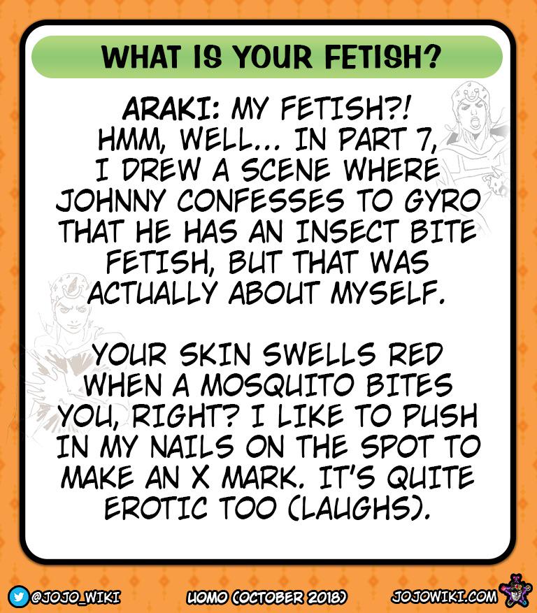 WHAT IS YOUR FETISH? ARAKI: MY FETISH?! HMM, WELL... IN PART 7, I DREW A SCENE WHERE JOHNNY CONFESSES TO GYRO THAT HE HAS AN INSECT BITE FETISH, BUT THAT WAS ACTUALLY ABOUT MYSELF. YOUR SKIN SWELLS RED WHEN A MOSQUITO BITES YOU, RIGHT? I LIKE TO PUSH IN MY NAILS ON THE SPOT TO MAKE AN X MARK. IT'S QUITE EROTIC TOO (LAUGHS). @JOJO WIKI LIOMO COCTOBER 2018) JOJOWIKI.COM