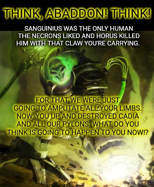 THINK, ABADDON! THINK! SANGUINIUS WAS THE ONLY HUMAN THE NECRONS LIKED AND HORUS KILLED HIM WITH THAT CLAW YOU'RE CARRYING. FOR THAT WE WERE JUST GOING TO AMPUTATE ALL YOUR LIMBS. NOW, YOU UP AND DESTROYED CADIA AND ALL OUR PYLONS. WHAT DO YOU THINK IS GOING TO HAPPEN TO YOU NOW!?