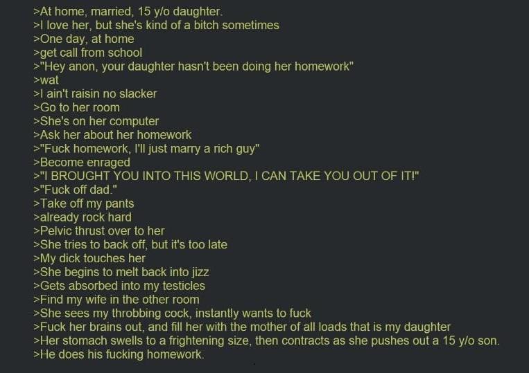>At home, married, 15 y/o daughter. >I love her, but she's kind of a bitch sometimes >One day, at home >get call from school >"Hey anon, your daughter hasn't been doing her homework" >wat >I ain't raisin no slacker >Go to her room >She's on her computer >Ask her about her homework >"F--- homework, I'll just marry a rich guy" >Become enraged >"I BROUGHT YOU INTO THIS WORLD, I CAN TAKE YOU OUT OF IT!" >"F--- off dad." >Take off my pants >already rock hard >Pelvic thrust over to her >She tries to back off, but it's too late >My d--- touches her >She begins to melt back into j--- >Gets absorbed into my testicles >Find my wife in the other room >She sees my throbbing c---, instantly wants to f--- >F--- her brains out, and fill her with the mother of all loads that is my daughter >Her stomach swells to a frightening size, then contracts as she pushes out a 15 y/o son. >He does his f------ homework.
