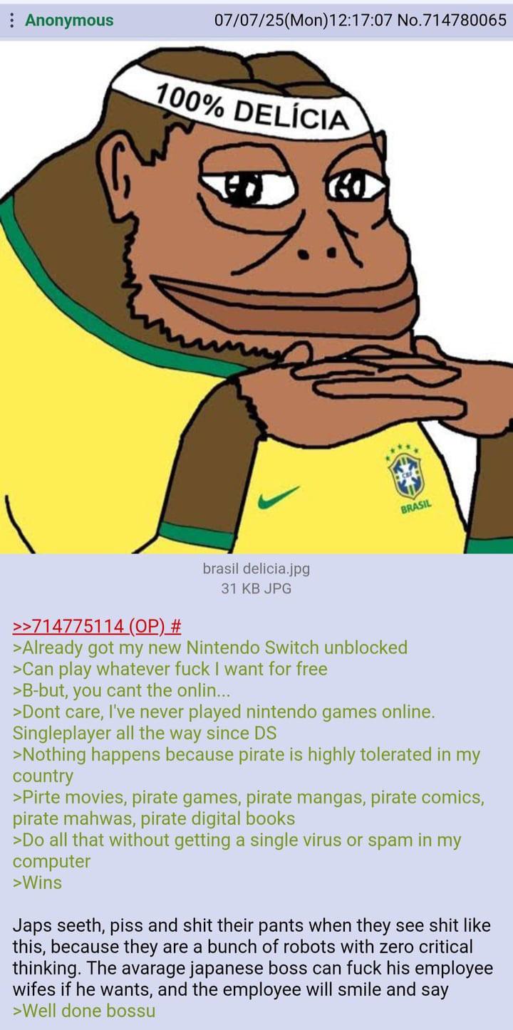 07/07/25(Mon) 12:17:07 No.714780065 : Anonymous 100% DELÍCIA BRASIL >>714775114 (OP) # brasil delicia.jpg 31 KB JPG >Already got my new Nintendo Switch unblocked >Can play whatever f--- I want for free >B-but, you cant the onlin... >Dont care, I've never played nintendo games online. Singleplayer all the way since DS >Nothing happens because pirate is highly tolerated in my country >Pirte movies, pirate games, pirate mangas, pirate comics, pirate mahwas, pirate digital books >Do all that without getting a single virus or spam in my computer >Wins J--- seeth, piss and s--- their pants when they see s--- like this, because they are a bunch of robots with zero critical thinking. The avarage japanese boss can f--- his employee wifes if he wants, and the employee will smile and say >Well done bossu