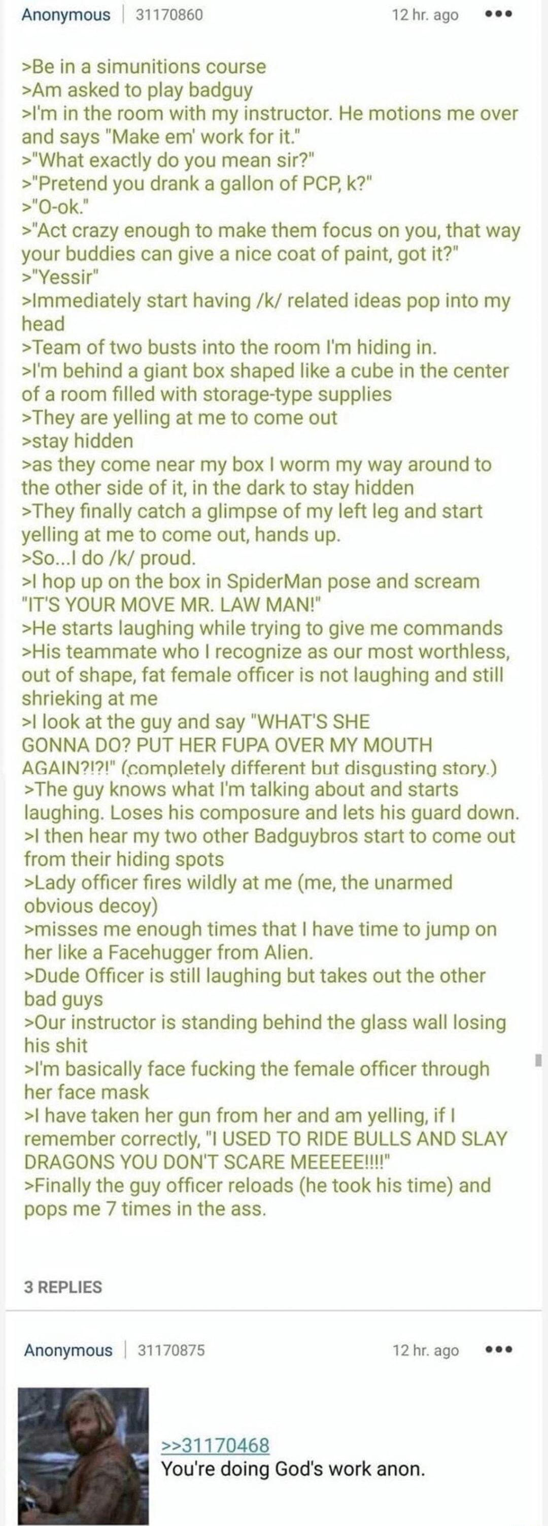 Anonymous 31170860 >Be in a simunitions course >Am asked to play badguy 12 hr. ago 000 >I'm in the room with my instructor. He motions me over and says "Make em' work for it." >"What exactly do you mean sir?" >"Pretend you drank a gallon of PCP, k?" >"O-ok." >"Act crazy enough to make them focus on you, that way your buddies can give a nice coat of paint, got it?" >"Yessir" >Immediately start having /k/ related ideas pop into my head >Team of two busts into the room I'm hiding in. >I'm behind a giant box shaped like a cube in the center of a room filled with storage-type supplies >They are yelling at me to come out >stay hidden >as they come near my box I worm my way around to the other side of it, in the dark to stay hidden >They finally catch a glimpse of my left leg and start yelling at me to come out, hands up. >So...I do /k/ proud. >I hop up on the box in SpiderMan pose and scream "IT'S YOUR MOVE MR. LAW MAN!" >He starts laughing while trying to give me commands >His teammate who I recognize as our most worthless, out of shape, fat female officer is not laughing and still shrieking at me >I look at the guy and say "WHAT'S SHE GONNA DO? PUT HER FUPA OVER MY MOUTH AGAIN?!?!" (completely different but disgusting story.) >The guy knows what I'm talking about and starts laughing. Loses his composure and lets his guard down. >I then hear my two other Badguybros start to come out from their hiding spots >Lady officer fires wildly at me (me, the unarmed obvious decoy) >misses me enough times that I have time to jump on her like a Facehugger from Alien. >Dude Officer is still laughing but takes out the other bad guys >Our instructor is standing behind the glass wall losing his s--- >I'm basically face f------ the female officer through her face mask >I have taken her gun from her and am yelling, if I remember correctly, "I USED TO RIDE BULLS AND SLAY DRAGONS YOU DON'T SCARE MEEEEE!!!!" >Finally the guy officer reloads (he took his time) and pops me 7 times in the ass. 3 REPLIES Anonymous 31170875 12 hr. ago 000 >>31170468 You're doing God's work anon.