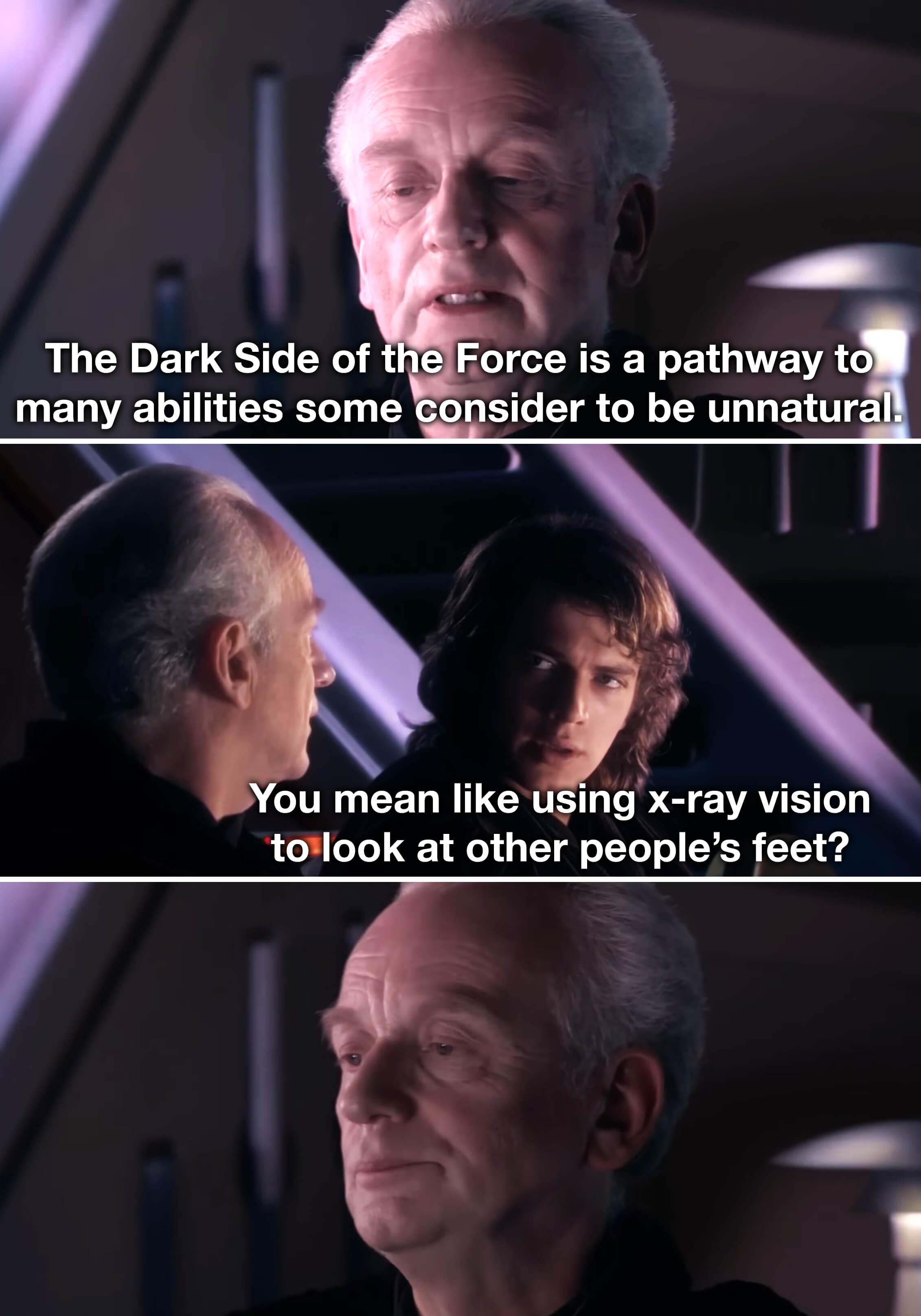 The Dark Side of the Force is a pathway to many abilities some consider to be unnatural. You mean like using x-ray vision to look at other people's feet?
