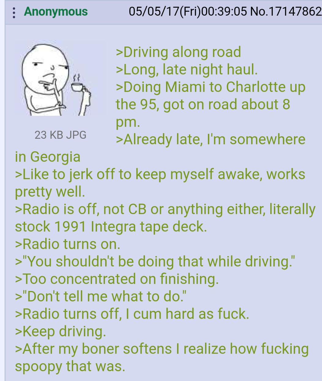 Anonymous 23 KB JPG in Georgia 05/05/17(Fri)00:39:05 No.17147862 >Driving along road >Long, late night haul. >Doing Miami to Charlotte up the 95, got on road about 8 pm. >Already late, I'm somewhere >Like to j------- to keep myself awake, works pretty well. >Radio is off, not CB or anything either, literally stock 1991 Integra tape deck. >Radio turns on. >"You shouldn't be doing that while driving." >Too concentrated on finishing. >"Don't tell me what to do." >Radio turns off, I c-- hard as f---. >Keep driving. >After my boner softens I realize how f------ spoopy that was.