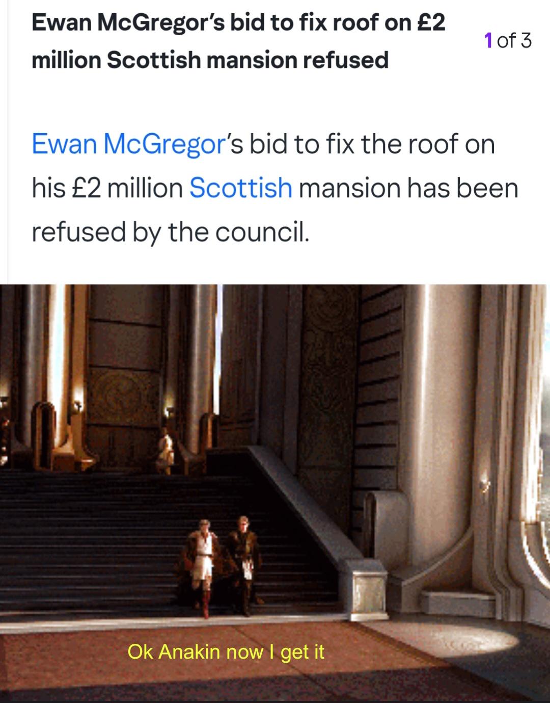 Ewan McGregor's bid to fix roof on £2 million Scottish mansion refused 1 of 3 Ewan McGregor's bid to fix the roof on his £2 million Scottish mansion has been refused by the council. Ok Anakin now I get it