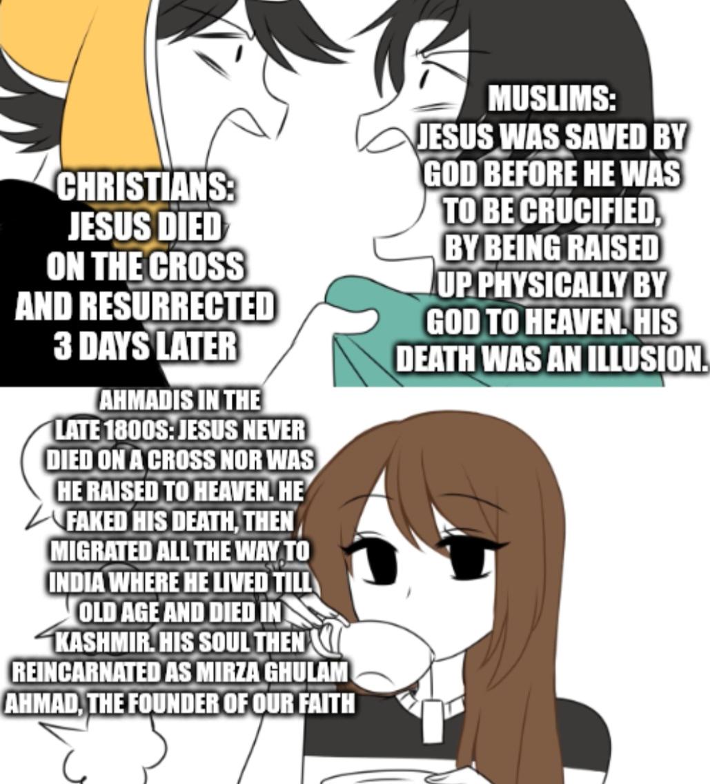 CHRISTIANS: JESUS DIED ON THE CROSS AND RESURRECTED 3 DAYS LATER AHMADIS IN THE LATE 1800S: JESUS NEVER DIED ON A CROSS NOR WAS HE RAISED TO HEAVEN. HE FAKED HIS DEATH, THEN MIGRATED ALL THE WAY TO INDIA WHERE HE LIVED TILL OLD AGE AND DIED IN KASHMIR. HIS SOUL THEN REINCARNATED AS MIRZA GHULAM AHMAD, THE FOUNDER OF OUR FAITH MUSLIMS: JESUS WAS SAVED BY GOD BEFORE HE WAS TO BE CRUCIFIED, BY BEING RAISED UP PHYSICALLY BY GOD TO HEAVEN. HIS DEATH WAS AN ILLUSION.