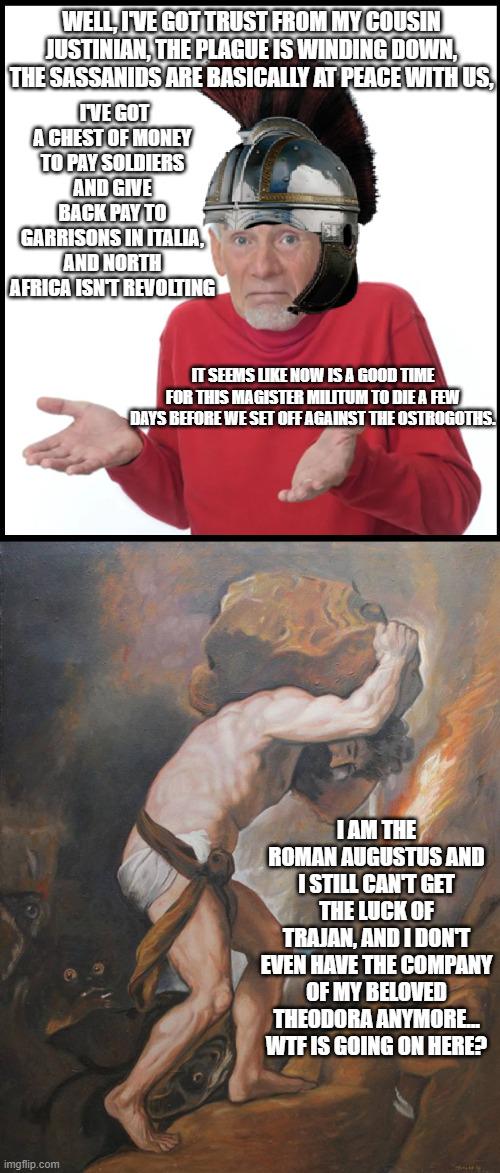 WELL, I'VE GOT TRUST FROM MY COUSIN JUSTINIAN, THE PLAGUE IS WINDING DOWN, THE SASSANIDS ARE BASICALLY AT PEACE WITH US, I'VE GOT A CHEST OF MONEY TO PAY SOLDIERS AND GIVE BACK PAY TO GARRISONS IN ITALIA, AND NORTH AFRICA ISN'T REVOLTING imgflip.com IT SEEMS LIKE NOW IS A GOOD TIME FOR THIS MAGISTER MILITUM TO DIE A FEW DAYS BEFORE WE SET OFF AGAINST THE OSTROGOTHS. I AM THE ROMAN AUGUSTUS AND I STILL CAN'T GET THE LUCK OF TRAJAN, AND I DON'T EVEN HAVE THE COMPANY OF MY BELOVED THEODORA ANYMORE... W-- IS GOING ON HERE?