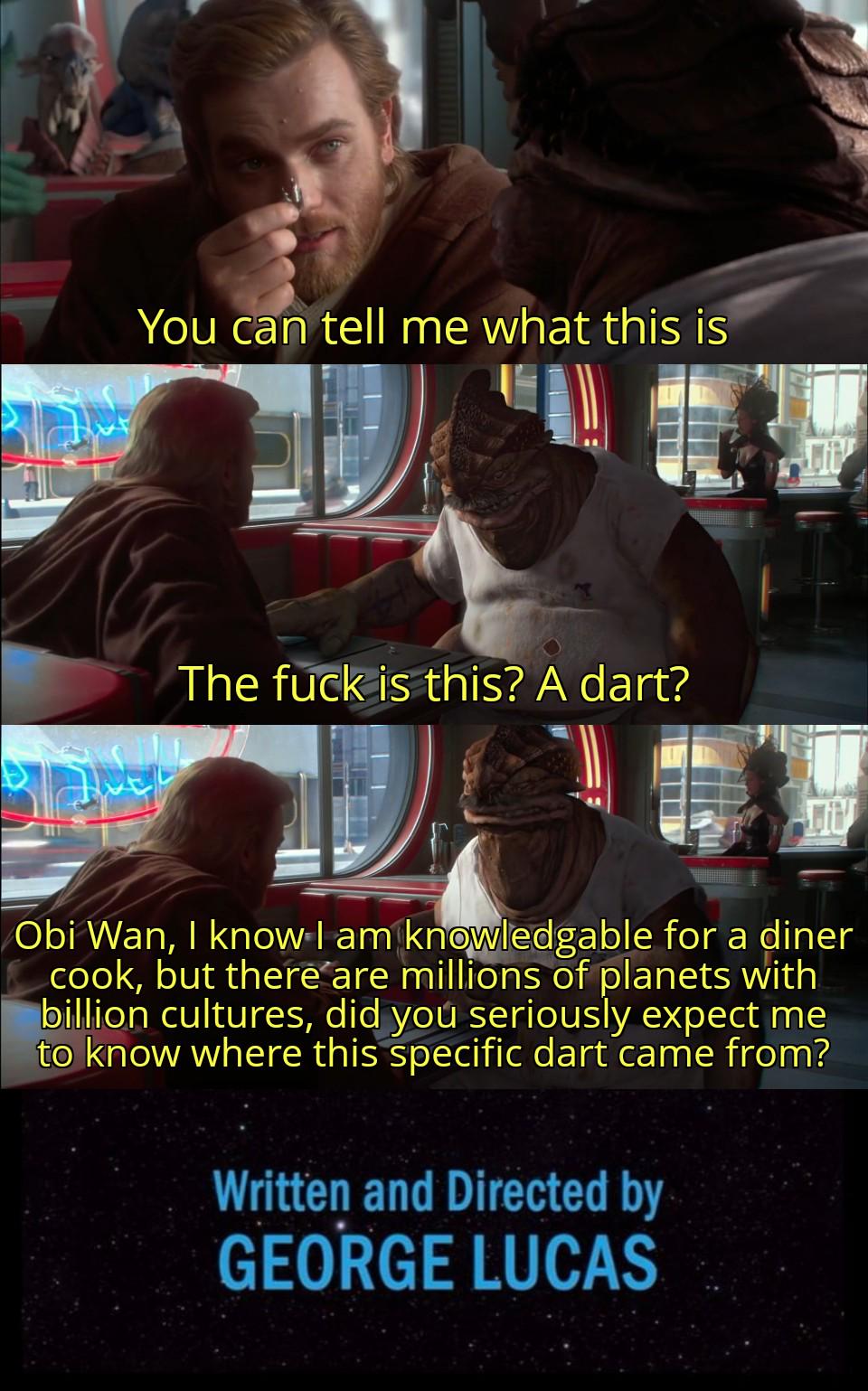 You can tell me what this is The f--- is this? A dart? Obi Wan, I know I am knowledgable for a diner cook, but there are millions of planets with billion cultures, did you seriously expect me to know where this specific dart came from? Written and Directed by GEORGE LUCAS