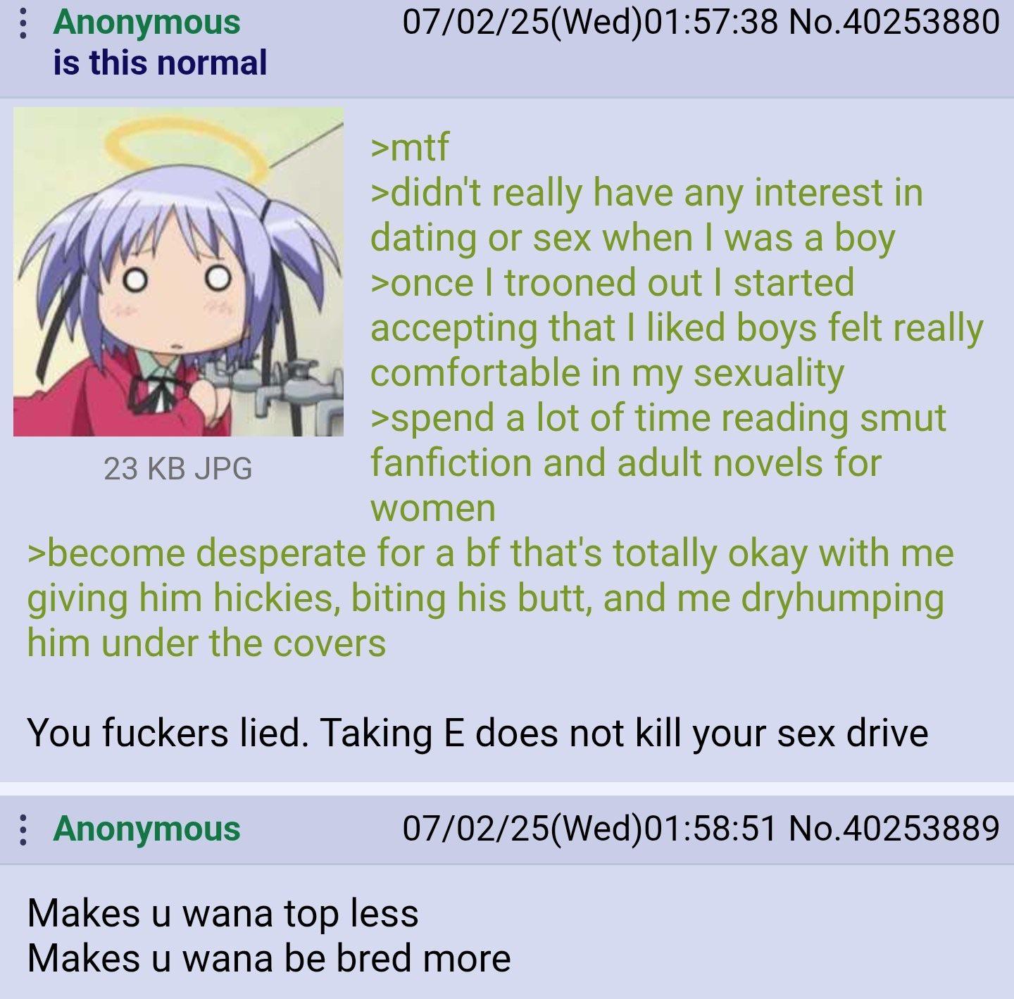 Anonymous is this normal Ο O 23 KB JPG 07/02/25(Wed)01:57:38 No.40253880 >mtf >didn't really have any interest in dating or sex when I was a boy >once I trooned out I started accepting that I liked boys felt really comfortable in my sexuality >spend a lot of time reading smut fanfiction and adult novels for women >become desperate for a bf that's totally okay with me giving him hickies, biting his butt, and me dryhumping him under the covers You f------ lied. Taking E does not kill your sex drive : Anonymous 07/02/25(Wed)01:58:51 No.40253889 Makes u wana top less Makes u wana be bred more