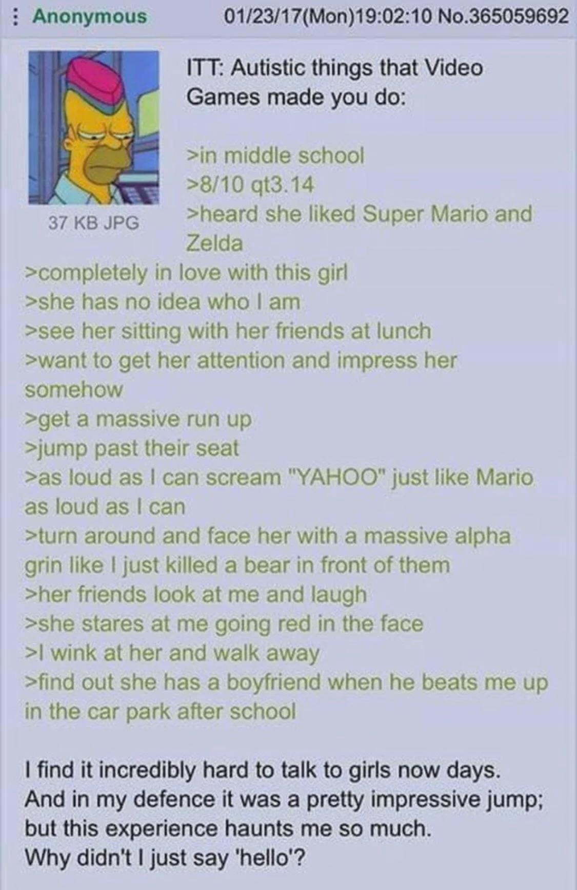 Anonymous 37 KB JPG 01/23/17(Mon)19:02:10 No.365059692 ITT: Autistic things that Video Games made you do: >in middle school >8/10 qt3.14 >heard she liked Super Mario and Zelda >completely in love with this girl >she has no idea who I am >see her sitting with her friends at lunch >want to get her attention and impress her somehow >get a massive run up >jump past their seat >as loud as I can scream "YAHOO" just like Mario as loud as I can >turn around and face her with a massive alpha grin like I just killed a bear in front of them >her friends look at me and laugh >she stares at me going red in the face >I wink at her and walk away >find out she has a boyfriend when he beats me up in the car park after school I find it incredibly hard to talk to girls now days. And in my defence it was a pretty impressive jump; but this experience haunts me so much. Why didn't I just say 'hello'?