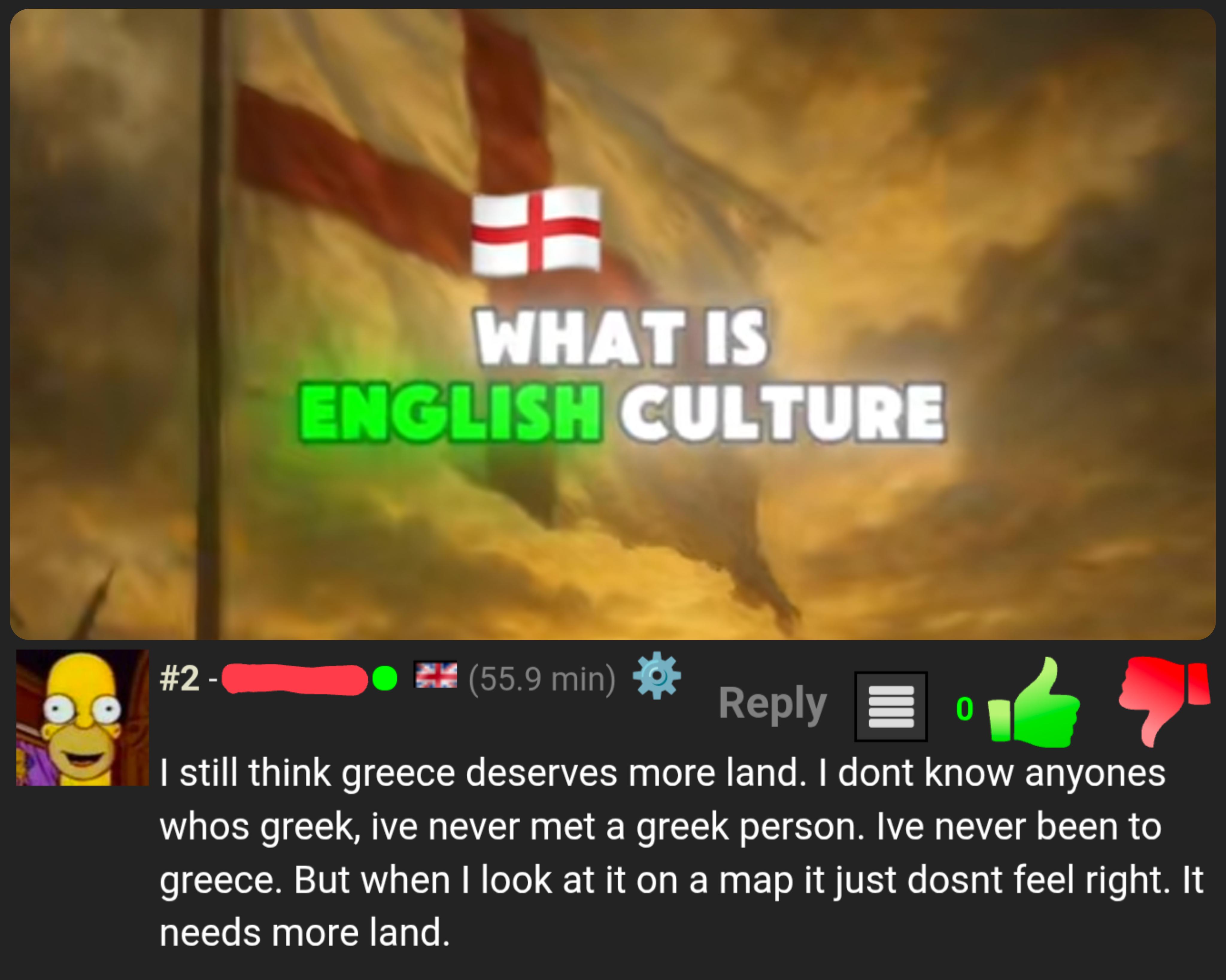 #2 - WHAT IS ENGLISH CULTURE (55.9 min) Reply 0 I still think greece deserves more land. I dont know anyones whos greek, ive never met a greek person. Ive never been to greece. But when I look at it on a map it just dosnt feel right. It needs more land.