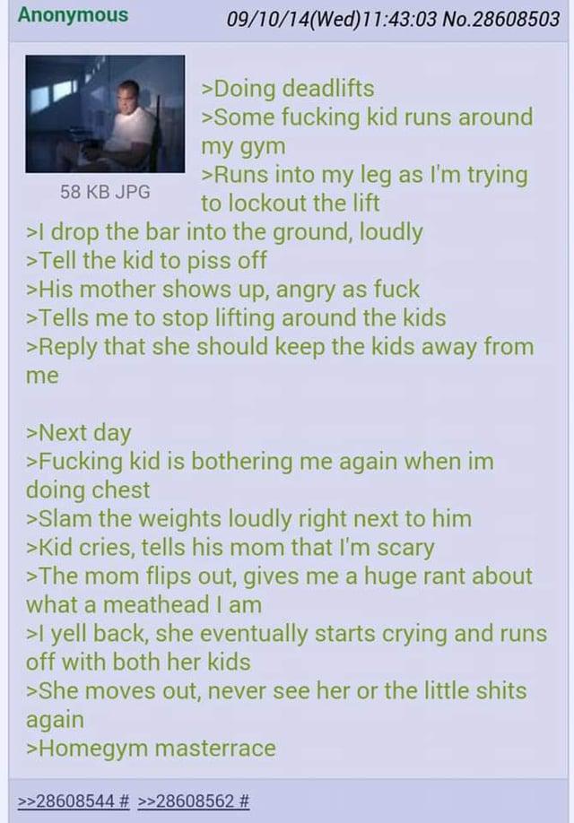 Anonymous 58 KB JPG 09/10/14(Wed)11:43:03 No.28608503 >Doing deadlifts >Some f------ kid runs around my gym >Runs into my leg as I'm trying to lockout the lift >I drop the bar into the ground, loudly >Tell the kid to piss off >His mother shows up, angry as f--- >Tells me to stop lifting around the kids >Reply that she should keep the kids away from me >Next day >F------ kid is bothering me again when im doing chest >Slam the weights loudly right next to him >Kid cries, tells his mom that I'm scary >The mom flips out, gives me a huge rant about what a meathead I am >I yell back, she eventually starts crying and runs off with both her kids >She moves out, never see her or the little s---- again >Homegym masterrace >>28608544 # >>28608562 #