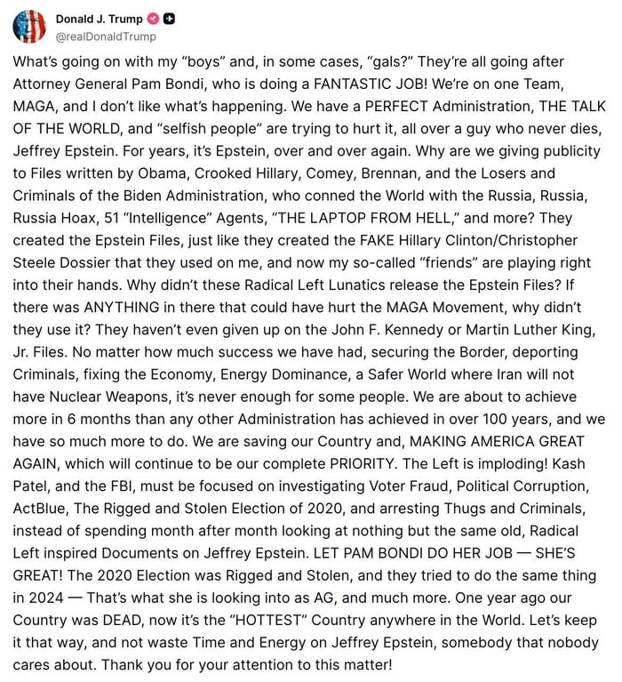 Donald J. Trump @realDonaldTrump What's going on with my "boys" and, in some cases, "gals?" They're all going after Attorney General Pam Bondi, who is doing a FANTASTIC JOB! We're on one Team, MAGA, and I don't like what's happening. We have a PERFECT Administration, THE TALK OF THE WORLD, and "selfish people" are trying to hurt it, all over a guy who never dies, Jeffrey Epstein. For years, it's Epstein, over and over again. Why are we giving publicity to Files written by Obama, Crooked Hillary, Comey, Brennan, and the Losers and Criminals of the Biden Administration, who conned the World with the Russia, Russia, Russia Hoax, 51 "Intelligence" Agents, "THE LAPTOP FROM HELL," and more? They created the Epstein Files, just like they created the FAKE Hillary Clinton/Christopher Steele Dossier that they used on me, and now my so-called "friends" are playing right into their hands. Why didn't these Radical Left Lunatics release the Epstein Files? If there was ANYTHING in there that could have hurt the MAGA Movement, why didn't they use it? They haven't even given up on the John F. Kennedy or Martin Luther King, Jr. Files. No matter how much success we have had, securing the Border, deporting Criminals, fixing the Economy, Energy Dominance, a Safer World where Iran will not have Nuclear Weapons, it's never enough for some people. We are about to achieve more in 6 months than any other Administration has achieved in over 100 years, and we have so much more to do. We are saving our Country and, MAKING AMERICA GREAT AGAIN, which will continue to be our complete PRIORITY. The Left is imploding! Kash Patel, and the FBI, must be focused on investigating Voter Fraud, Political Corruption, ActBlue, The Rigged and Stolen Election of 2020, and arresting Thugs and Criminals, instead of spending month after month looking at nothing but the same old, Radical Left inspired Documents on Jeffrey Epstein. LET PAM BONDI DO HER JOB - SHE'S GREAT! The 2020 Election was Rigged and Stolen, and they tried to do the same thing in 2024 That's what she is looking into as AG, and much more. One year ago our Country was DEAD, now it's the "HOTTEST" Country anywhere in the World. Let's keep it that way, and not waste Time and Energy on Jeffrey Epstein, somebody that nobody cares about. Thank you for your attention to this matter!