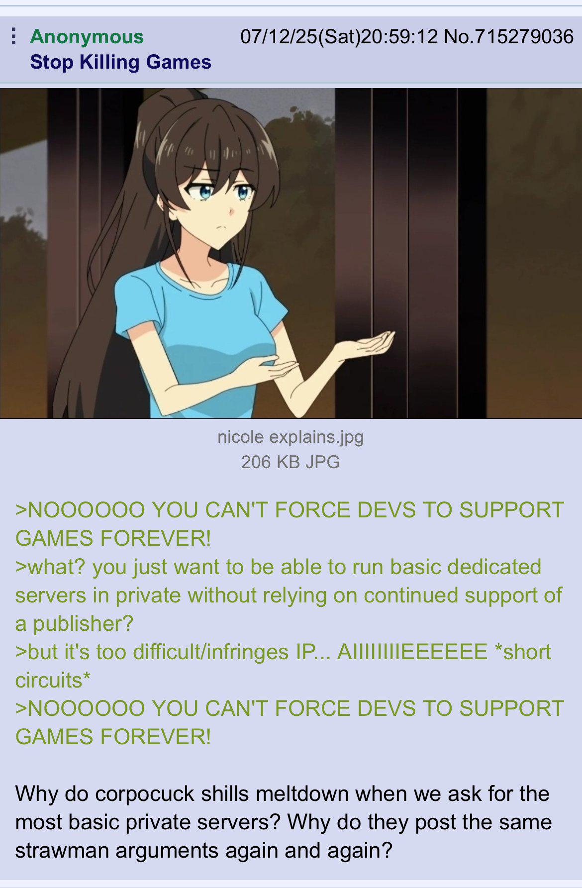 Anonymous Stop Killing Games 07/12/25(Sat)20:59:12 No.715279036 nicole explains.jpg 206 KB JPG >NOOOOOO YOU CAN'T FORCE DEVS TO SUPPORT GAMES FOREVER! >what? you just want to be able to run basic dedicated servers in private without relying on continued support of a publisher? >but it's too difficult/infringes IP... AIIIIIIIIEEEEEE *short circuits* >NOOOOOO YOU CAN'T FORCE DEVS TO SUPPORT GAMES FOREVER! Why do corpocuck shills meltdown when we ask for the most basic private servers? Why do they post the same strawman arguments again and again?