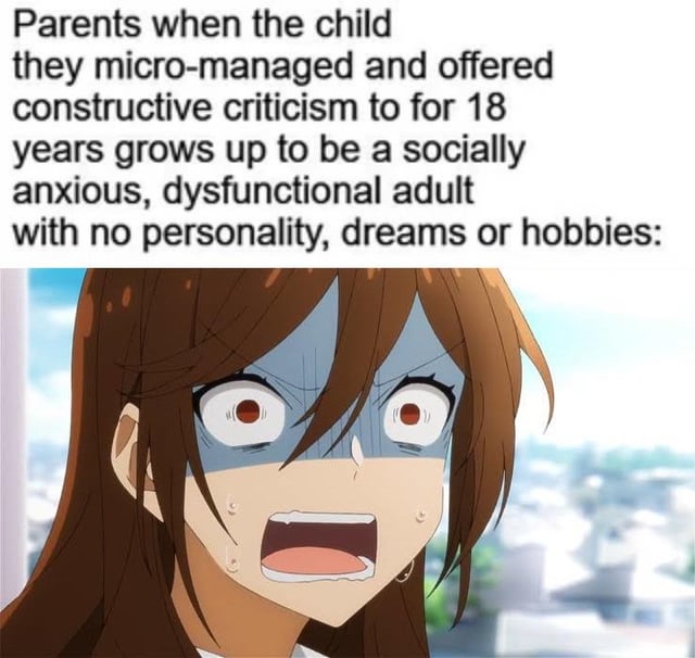 Parents when the child they micro-managed and offered constructive criticism to for 18 years grows up to be a socially anxious, dysfunctional adult with no personality, dreams or hobbies: