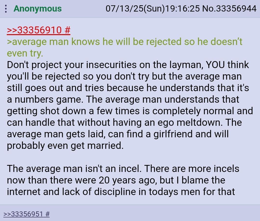 Anonymous >>33356910 # 07/13/25(Sun)19:16:25 No.33356944 >average man knows he will be rejected so he doesn't even try. Don't project your insecurities on the layman, YOU think you'll be rejected so you don't try but the average man still goes out and tries because he understands that it's a numbers game. The average man understands that getting shot down a few times is completely normal and can handle that without having an ego meltdown. The average man gets laid, can find a girlfriend and will probably even get married. The average man isn't an incel. There are more incels now than there were 20 years ago, but I blame the internet and lack of discipline in todays men for that >>33356951 #