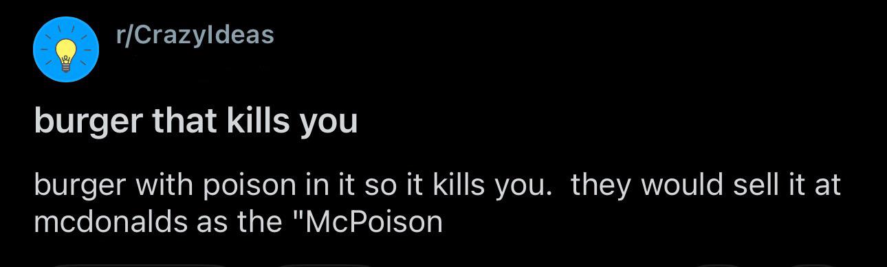 r/CrazyIdeas burger that kills you burger with poison in it so it kills you. they would sell it at mcdonalds as the "McPoison