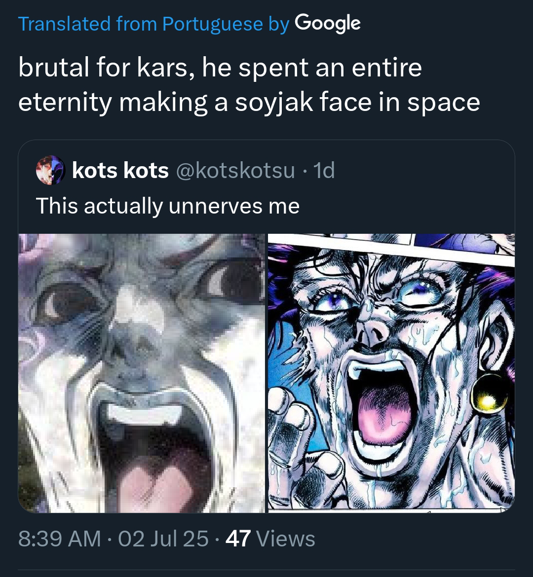 Translated from Portuguese by Google brutal for kars, he spent an entire eternity making a soyjak face in space kots kots @kotskotsu • 1d This actually unnerves me 8:39 AM 02 Jul 25 · 47 Views