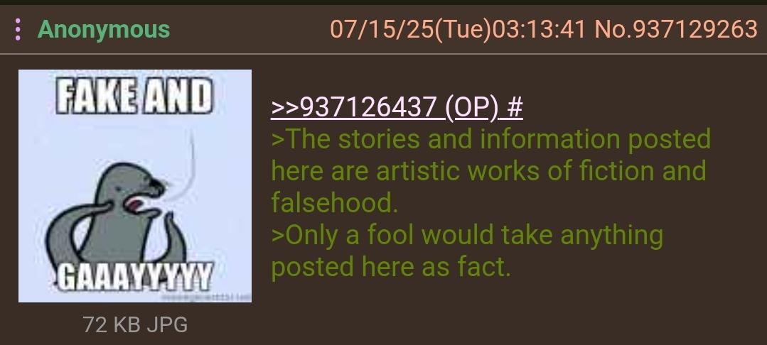 : Anonymous FAKE AND GAAAYYYYY 72 KB JPG 07/15/25(Tue)03:13:41 No.937129263 >>937126437 (OP) # >The stories and information posted here are artistic works of fiction and falsehood. >Only a fool would take anything posted here as fact.