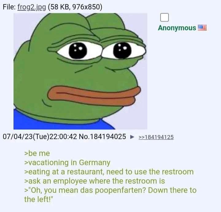 File: frog2.jpg (58 KB, 976x850) Anonymous 07/04/23(Tue)22:00:42 No. 184194025 >>184194125 >be me >vacationing in Germany >eating at a restaurant, need to use the restroom >ask an employee where the restroom is >"Oh, you mean das poopenfarten? Down there to the left!"