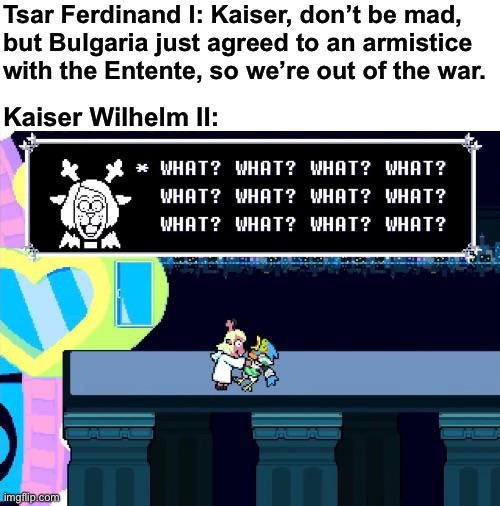 Tsar Ferdinand I: Kaiser, don't be mad, but Bulgaria just agreed to an armistice with the Entente, so we're out of the war. Kaiser Wilhelm II: * WHAT? WHAT? WHAT? WHAT? WHAT? WHAT? WHAT? WHAT? WHAT? WHAT? WHAT? WHAT? imgflip.com