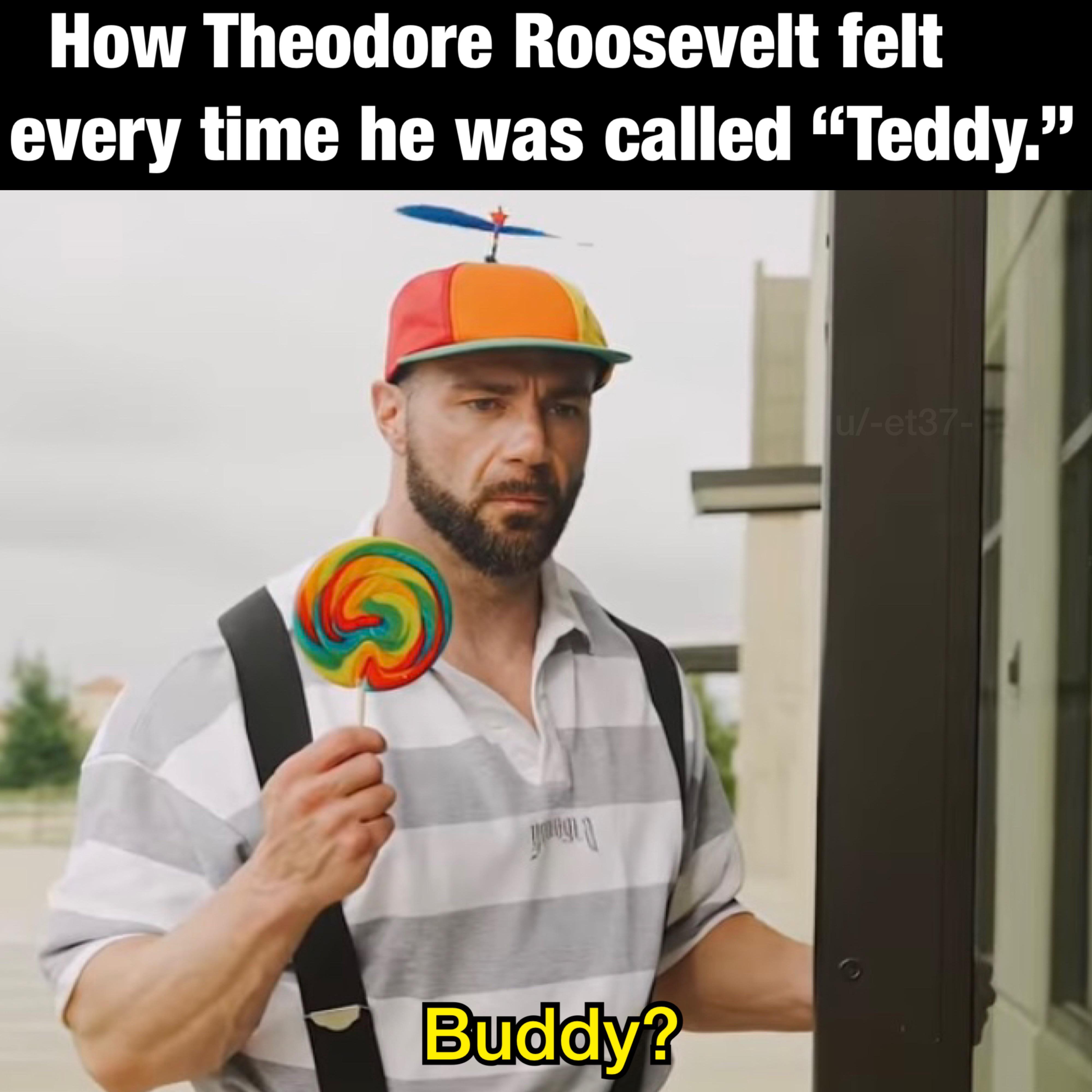 How Theodore Roosevelt felt every time he was called "Teddy." yougla Buddy? u/-et37-