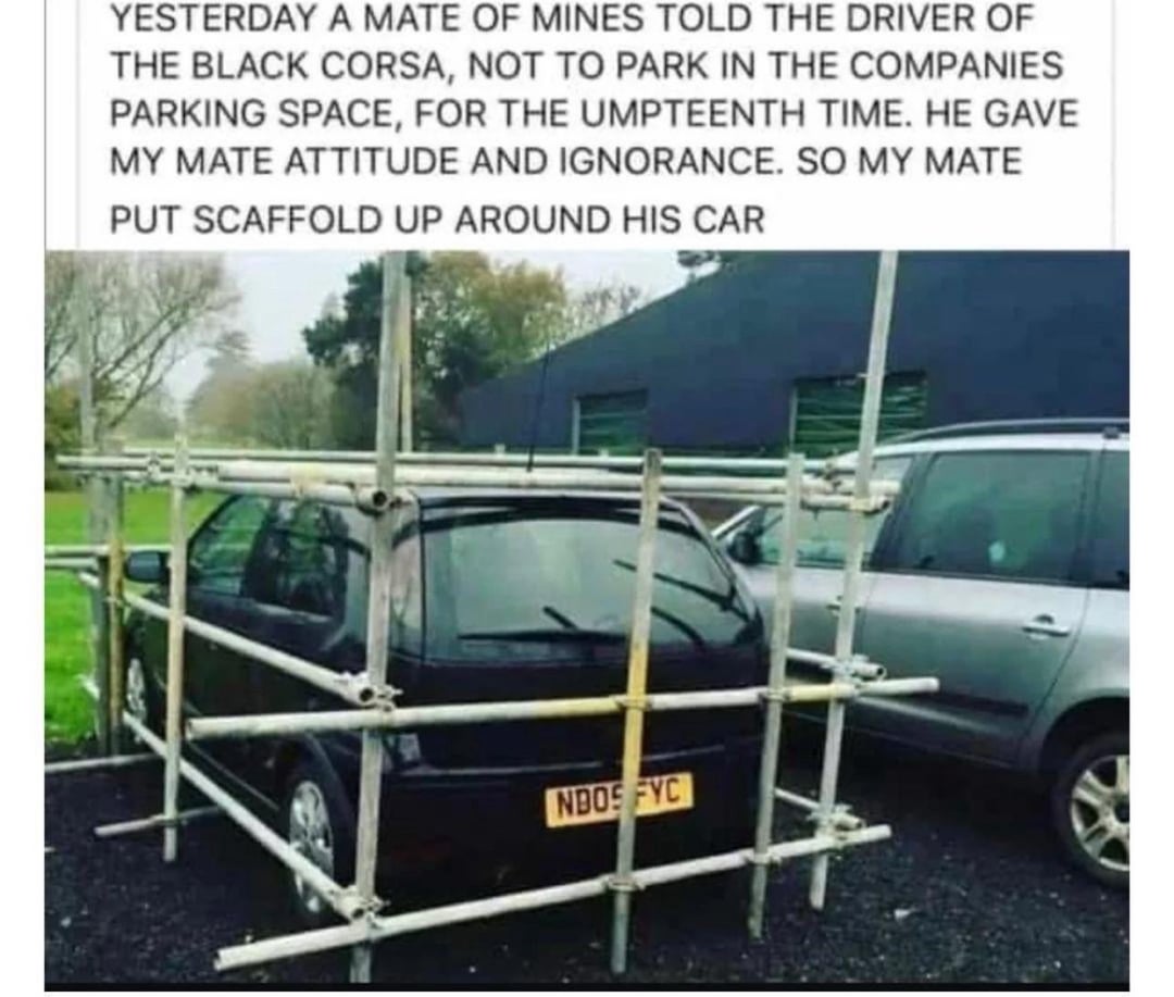 YESTERDAY A MATE OF MINES TOLD THE DRIVER OF THE BLACK CORSA, NOT TO PARK IN THE COMPANIES PARKING SPACE, FOR THE UMPTEENTH TIME. HE GAVE MY MATE ATTITUDE AND IGNORANCE. SO MY MATE PUT SCAFFOLD UP AROUND HIS CAR NBOS FYC