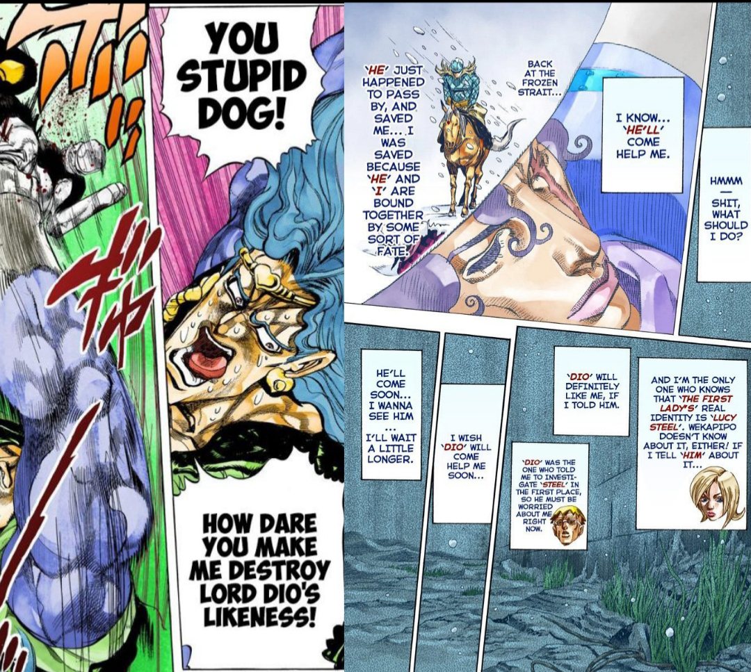YOU STUPID DOG! HE JUST HAPPENED TO PASS BY, AND SAVED ME....I WAS SAVED BECAUSE HE' AND 'I' ARE BOUND TOGETHER BY SOME SORT OF FATE! BACK AT THE FROZEN STRAIT... I KNOW... 'HE'LL' COME HELP ME. HMMM S---, WHAT SHOULD I DO? HOW DARE YOU MAKE ME DESTROY LORD DIO'S LIKENESS! HE'LL COME SOON... I WANNA SEE HIM I'LL WAIT A LITTLE LONGER. I WISH `DIO' WILL htt COME HELP ME SOON... 'DIO' WILL DEFINITELY LIKE ME, IF I TOLD HIM. DIO WAS THE ONE WHO TOLD ME TO INVESTI GATE 'STEEL' IN THE FIRST PLACE, SO HE MUST BE WORRIED ABOUT ME RIGHT 2 NOW. AND I'M THE ONLY ONE WHO KNOWS THAT THE FIRST LADY'S' REAL IDENTITY IS LUCY STEEL'. WEKAPIPO DOESN'T KNOW ABOUT IT, EITHER! IF I TELL HIM ABOUT IT...