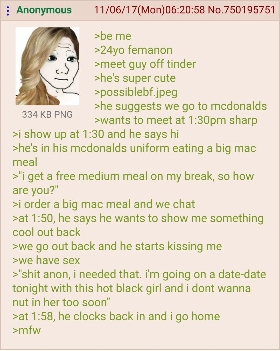 : Anonymous 334 KB PNG 11/06/17(Mon)06:20:58 No.750195751 >be me >24yo femanon >meet guy off tinder >he's super cute >possiblebf.jpeg >he suggests we go to mcdonalds >wants to meet at 1:30pm sharp >i show up at 1:30 and he says hi >he's in his mcdonalds uniform eating a big mac meal >"i get a free medium meal on my break, so how are you?" >i order a big mac meal and we chat >at 1:50, he says he wants to show me something cool out back >we go out back and he starts kissing me >we have sex >"s--- anon, i needed that. I'm going on a date-date tonight with this hot black girl and i dont wanna nut in her too soon" >at 1:58, he clocks back in and i go home >mfw