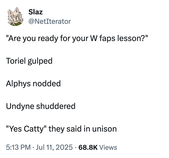 Slaz @NetIterator "Are you ready for your W faps lesson?" Toriel gulped Alphys nodded Undyne shuddered "Yes Catty" they said in unison • • 5:13 PM Jul 11, 2025 68.8K Views