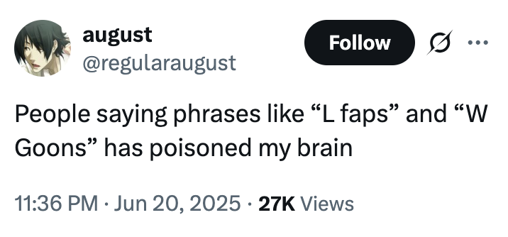 august @regularaugust Follow .. ... People saying phrases like "L faps" and "W Goons" has poisoned my brain 11:36 PM Jun 20, 2025 27K Views