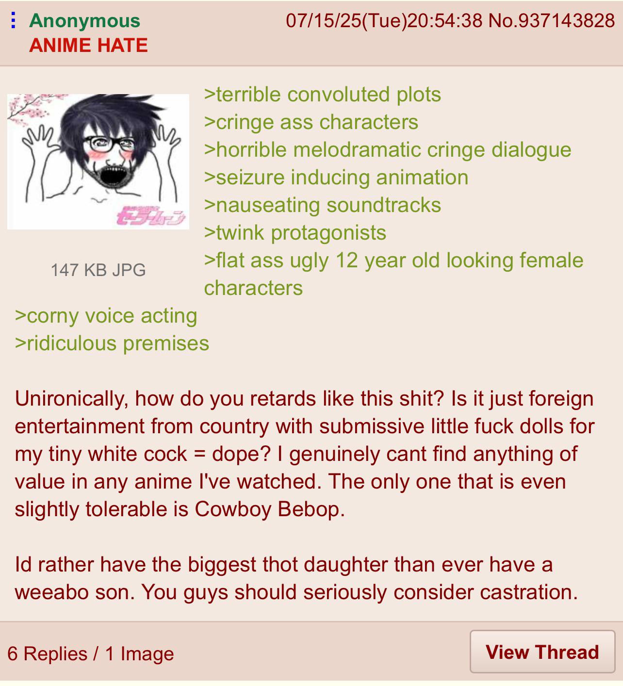 Anonymous ANIME HATE নাছ セラムン 147 KB JPG >corny voice acting >ridiculous premises 07/15/25(Tue)20:54:38 No.937143828 >terrible convoluted plots >cringe ass characters >horrible melodramatic cringe dialogue >seizure inducing animation >nauseating soundtracks >twink protagonists >flat ass ugly 12 year old looking female characters Unironically, how do you retards like this s---? Is it just foreign entertainment from country with submissive little f--- dolls for my tiny white c--- = dope? I genuinely cant find anything of value in any anime I've watched. The only one that is even slightly tolerable is Cowboy Bebop. Id rather have the biggest thot daughter than ever have a weeabo son. You guys should seriously consider castration. 6 Replies 1 Image View Thread