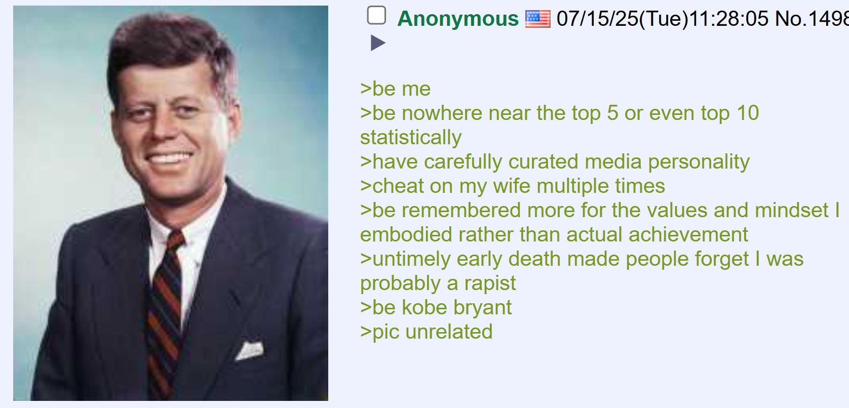 Anonymous 07/15/25(Tue)11:28:05 No.1498 >be me >be nowhere near the top 5 or even top 10 statistically >have carefully curated media personality >cheat on my wife multiple times >be remembered more for the values and mindset I embodied rather than actual achievement >untimely early death made people forget I was probably a r----- >be kobe bryant >pic unrelated