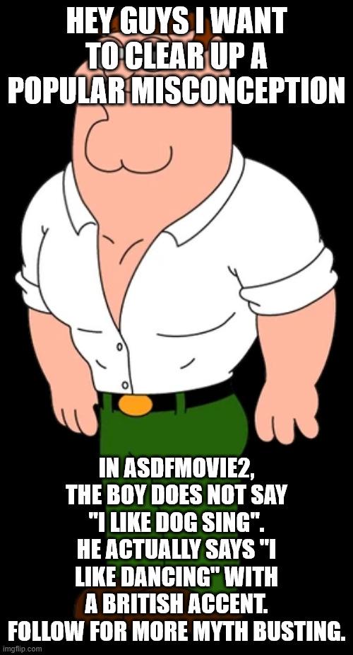 HEY GUYS I WANT TO CLEAR UP A POPULAR MISCONCEPTION IN ASDFMOVIE2, THE BOY DOES NOT SAY "I LIKE DOG SING". HE ACTUALLY SAYS "I LIKE DANCING" WITH A BRITISH ACCENT. FOLLOW FOR MORE MYTH BUSTING. imgflip.com