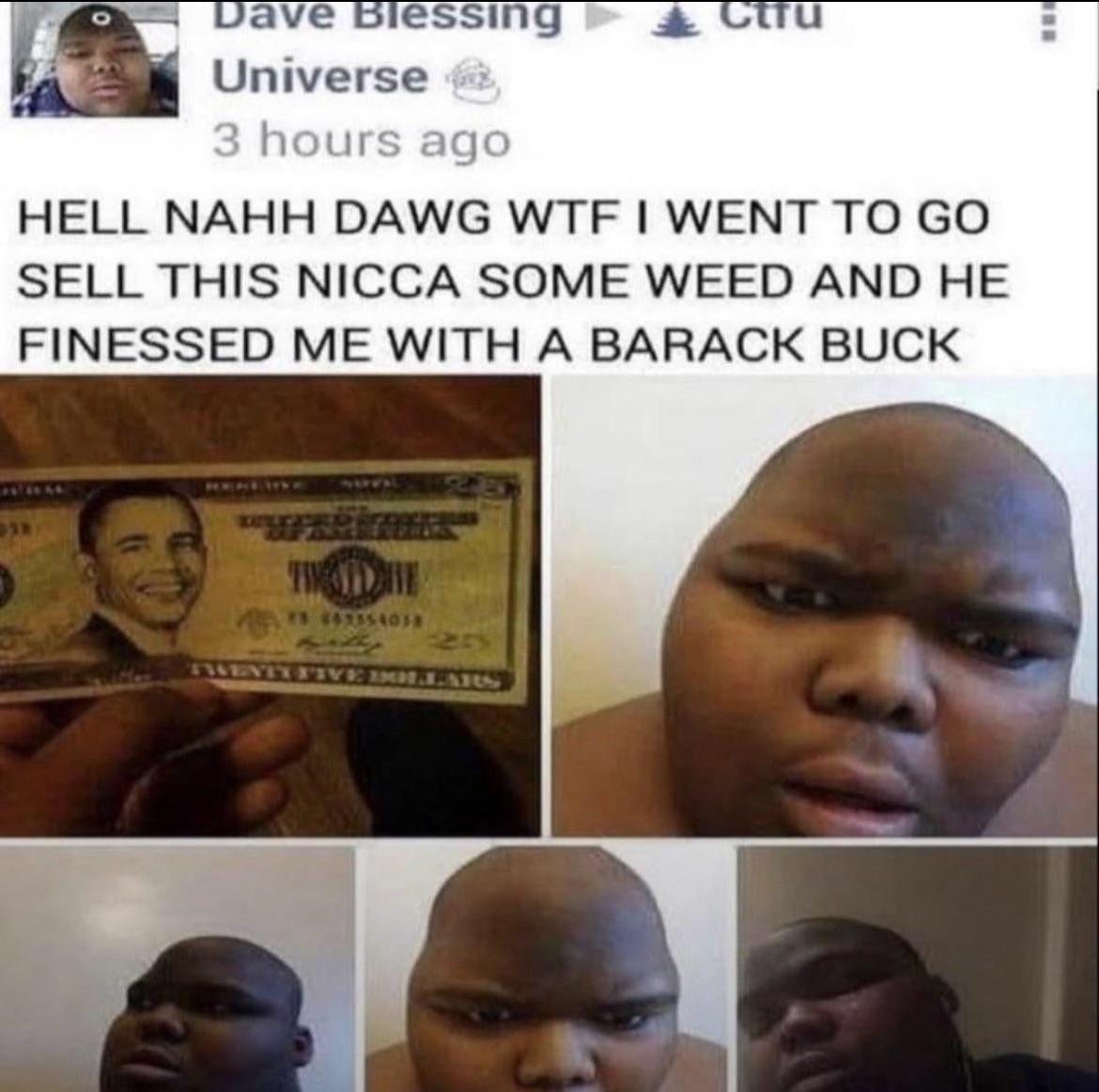 Dave Blessing Universe tru 3 hours ago HELL NAHH DAWG W-- I WENT TO GO SELL THIS NICCA SOME WEED AND HE FINESSED ME WITH A BARACK BUCK 38 75 662554038 TWENTY FIVE LARS