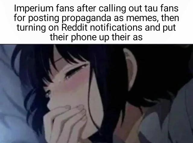 Imperium fans after calling out tau fans for posting propaganda as memes, then turning on Reddit notifications and put their phone up their as