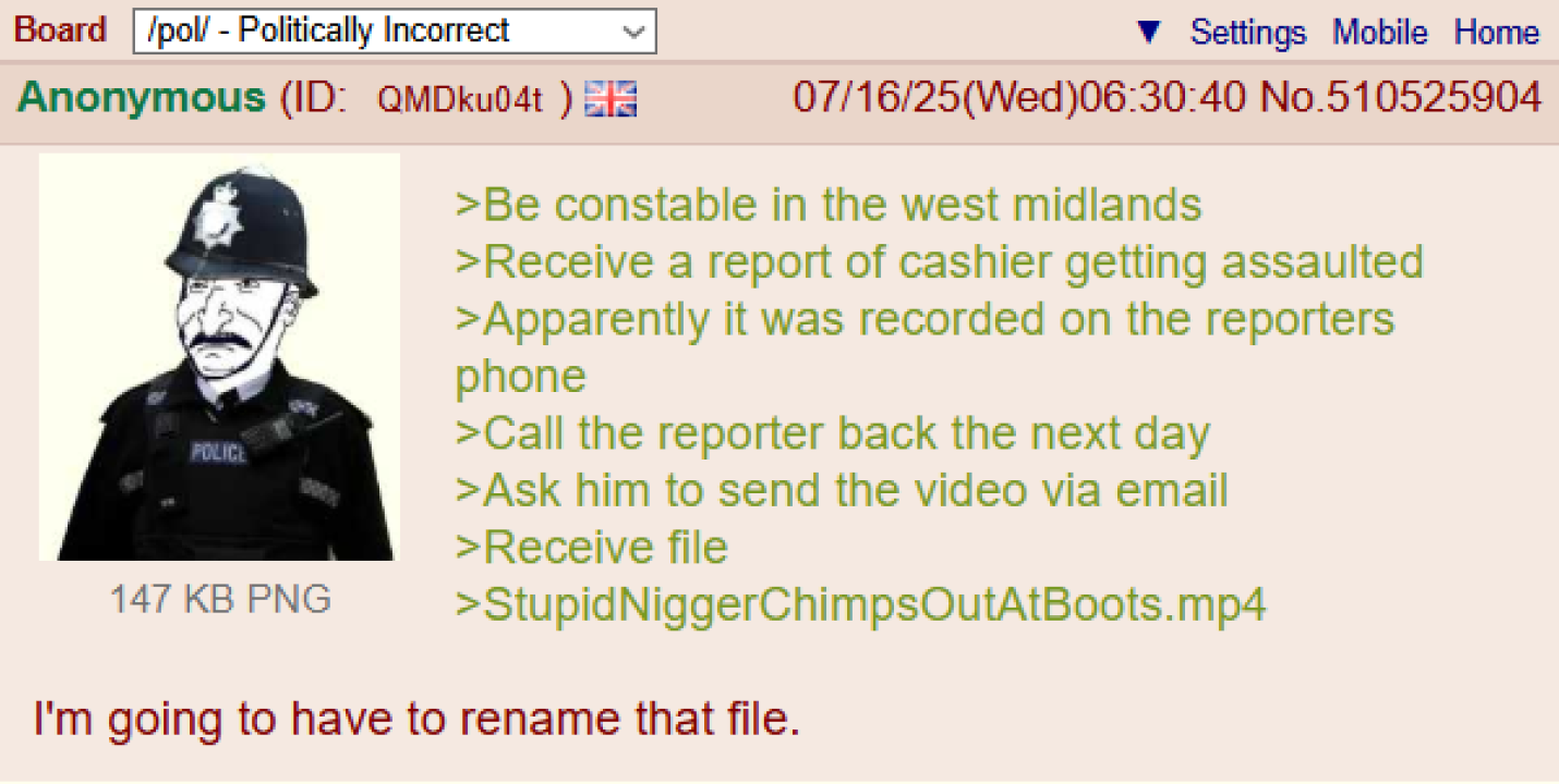 Board /pol/ - Politically Incorrect Anonymous (ID: QMDku04t) POLICE 147 KB PNG Settings Mobile Home 07/16/25(Wed)06:30:40 No.510525904 >Be constable in the west midlands >Receive a report of cashier getting assaulted >Apparently it was recorded on the reporters phone >Call the reporter back the next day >Ask him to send the video via email >Receive file >StupidNiggerChimpsOutAtBoots.mp4 I'm going to have to rename that file.