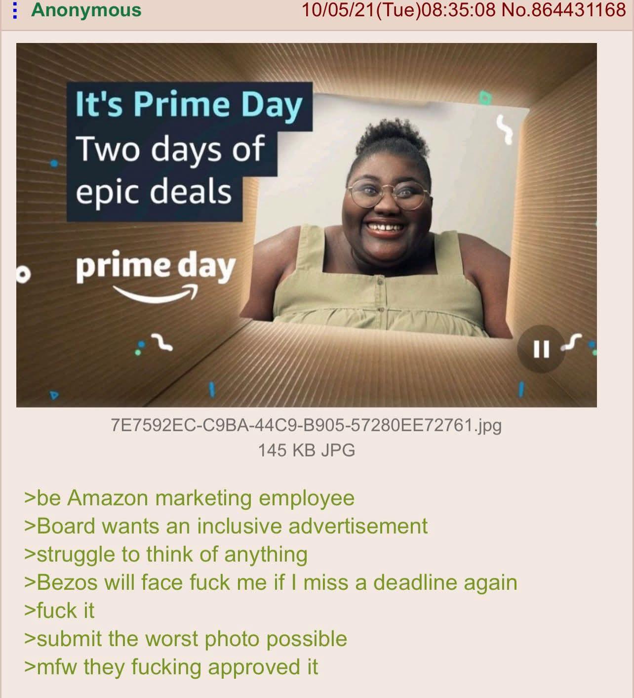 Anonymous It's Prime Day Two days of epic deals prime day 10/05/21 (Tue)08:35:08 No.864431168 7E7592EC-C9BA-44C9-B905-57280EE72761.jpg 145 KB JPG >be Amazon marketing employee >Board wants an inclusive advertisement >struggle to think of anything >Bezos will face f--- me if I miss a deadline again >f--- it >submit the worst photo possible >mfw they f------ approved it
