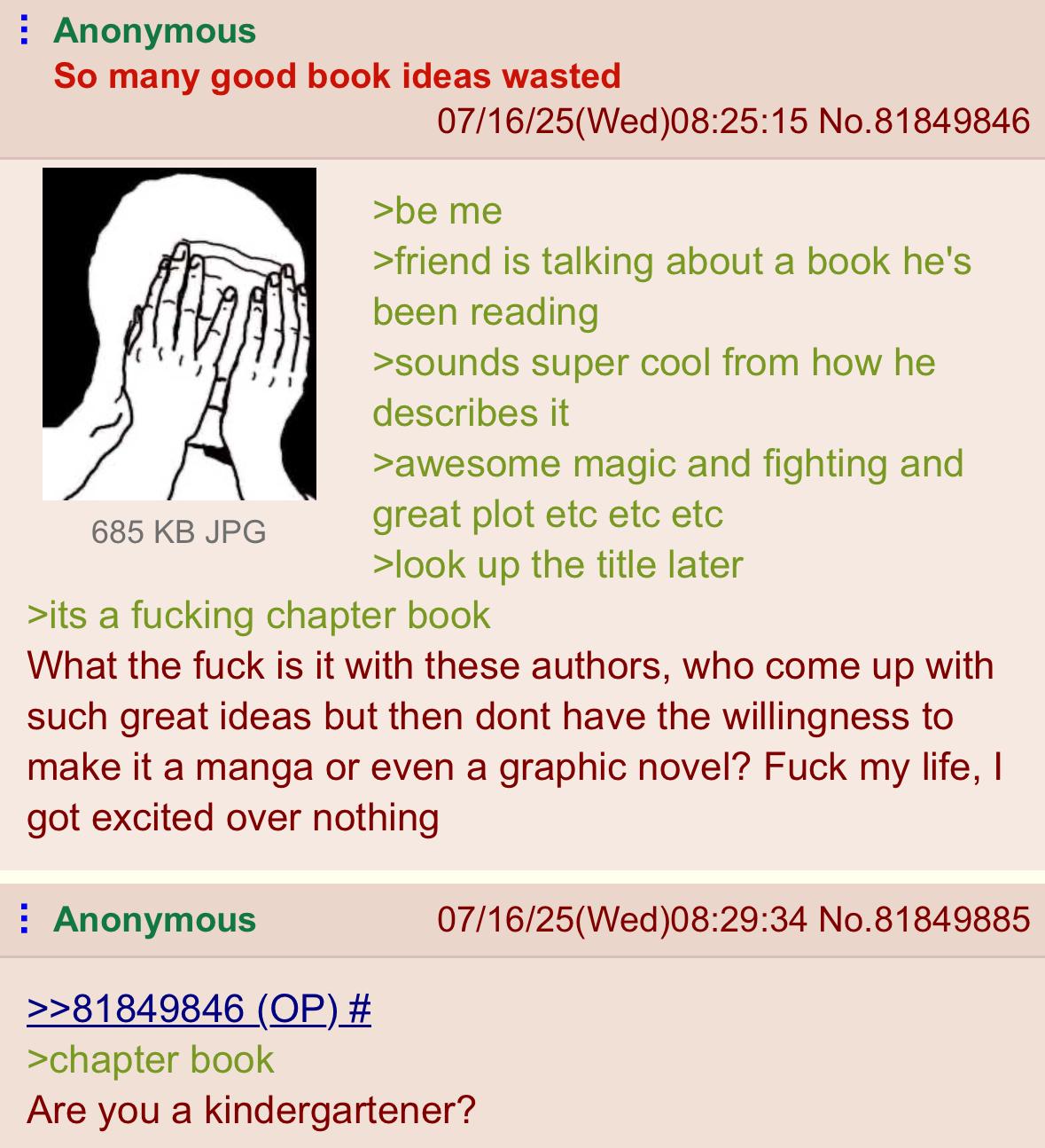 Anonymous So many good book ideas wasted 685 KB JPG 07/16/25(Wed)08:25:15 No.81849846 >be me >friend is talking about a book he's been reading >sounds super cool from how he describes it >awesome magic and fighting and great plot etc etc etc >look up the title later >its a f------ chapter book What the f--- is it with these authors, who come up with such great ideas but then dont have the willingness to make it a manga or even a graphic novel? F--- my life, I got excited over nothing Anonymous >>81849846 (OP) # >chapter book 07/16/25(Wed)08:29:34 No.81849885 Are you a kindergartener?