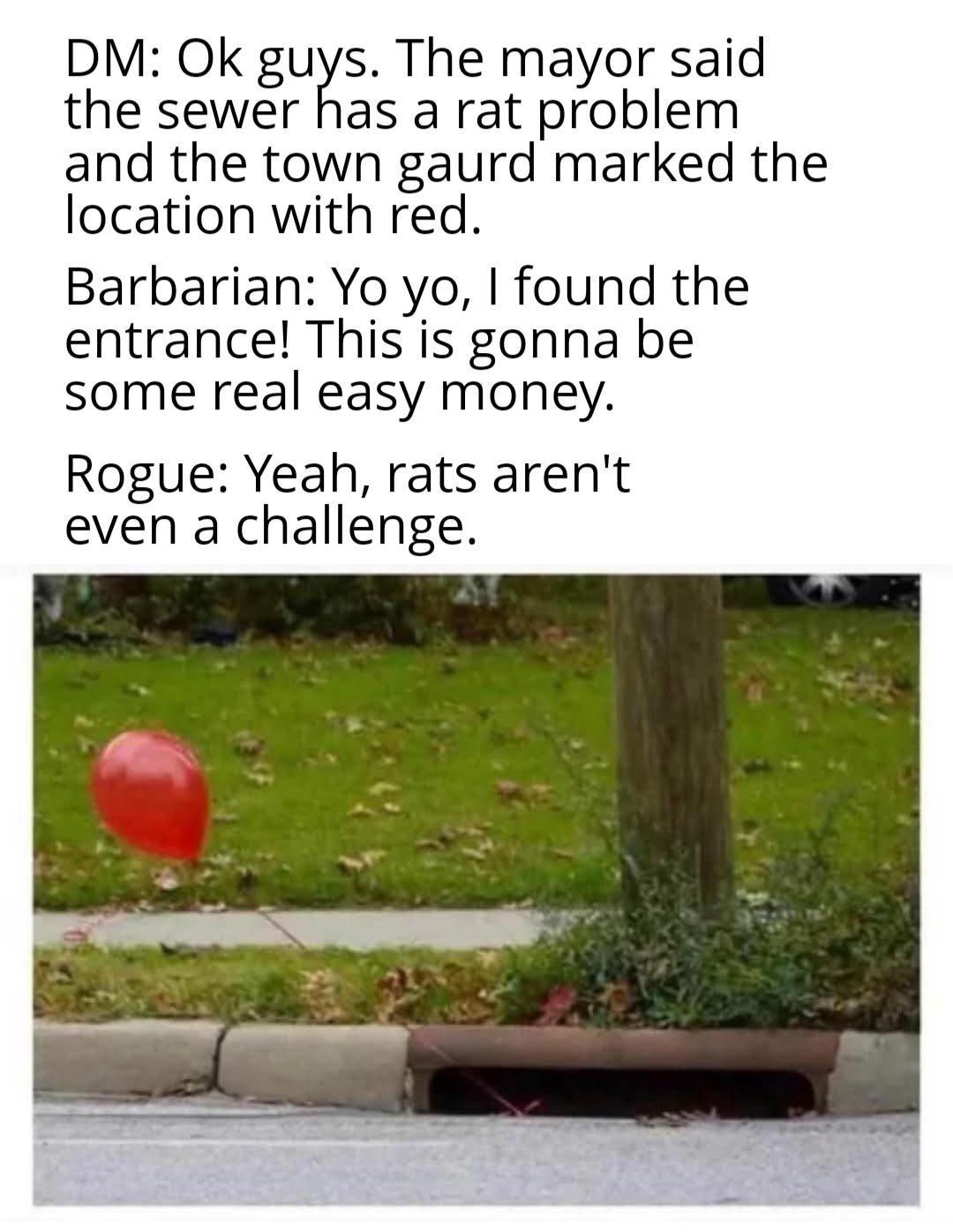 DM: Ok guys. The mayor said the sewer has a rat problem and the town gaurd marked the location with red. Barbarian: Yo yo, I found the entrance! This is gonna be some real easy money. Rogue: Yeah, rats aren't even a challenge.