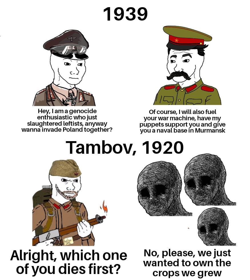 1939 Hey, I am a genocide enthusiastic who just slaughtered leftists, anyway wanna invade Poland together? Of course, I will also fuel your war machine, have my puppets support you and give you a naval base in Murmansk Tambov, 1920 Alright, which one of you dies first? No, please, we just wanted to own the crops we grew