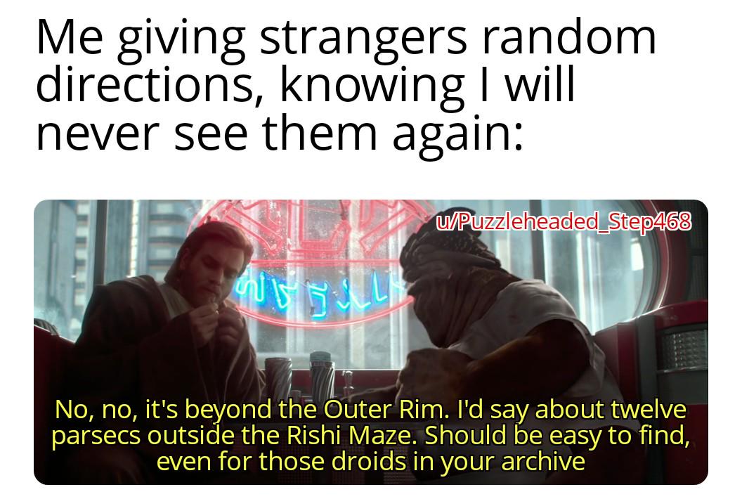 Me giving strangers random directions, knowing I will never see them again: w/Puzzleheaded Step468 No, no, it's beyond the Outer Rim. I'd say about twelve parsecs outside the Rishi Maze. Should be easy to find, even for those droids in your archive