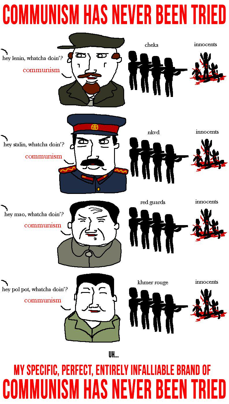 COMMUNISM HAS NEVER BEEN TRIED hey lenin, whatcha doin'? communism hey stalin, whatcha doin'? communism hey mao, whatcha doin'? communism cheka innocents nkvd innocents red guards innocents 册送 khmer rouge innocents hey pol pot, whatcha doin'? communism UH.... MY SPECIFIC, PERFECT, ENTIRELY INFALLIABLE BRAND OF COMMUNISM HAS NEVER BEEN TRIED