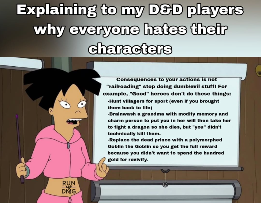Explaining to my D&D players why everyone hates their characters RUN DMG Consequences to your actions is not "railroading" stop doing dumb/evil stuff! For example, "Good" heroes don't do these things: -Hunt villagers for sport (even if you brought them back to life) -Brainwash a grandma with modify memory and charm person to put you in her will then take her to fight a dragon so she dies, but "you" didn't technically kill them. -Replace the dead prince with a polymorphed Goblin the Goblin so you get the full reward because you didn't want to spend the hundred gold for revivify.